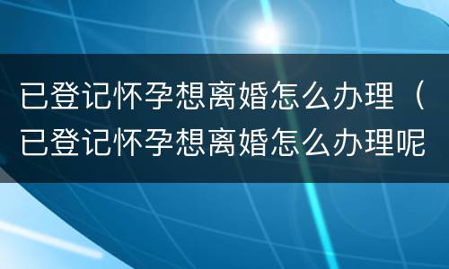 已登记怀孕想离婚怎么办理（已登记怀孕想离婚怎么办理呢）