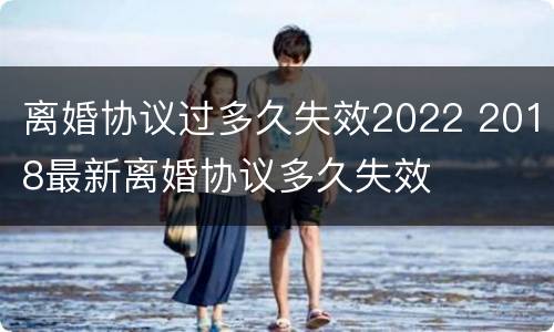 离婚协议过多久失效2022 2018最新离婚协议多久失效