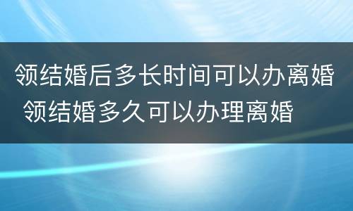 领结婚后多长时间可以办离婚 领结婚多久可以办理离婚