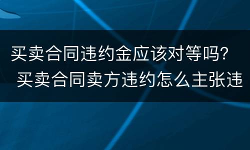 买卖合同违约金应该对等吗？ 买卖合同卖方违约怎么主张违约金