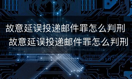 故意延误投递邮件罪怎么判刑 故意延误投递邮件罪怎么判刑的