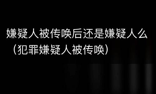 嫌疑人被传唤后还是嫌疑人么（犯罪嫌疑人被传唤）