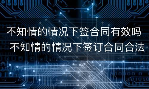 不知情的情况下签合同有效吗 不知情的情况下签订合同合法吗