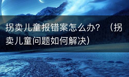 拐卖儿童报错案怎么办？（拐卖儿童问题如何解决）