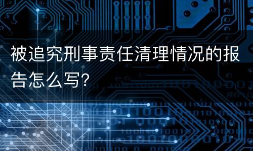 被追究刑事责任清理情况的报告怎么写？