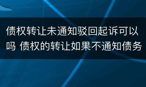 债权转让未通知驳回起诉可以吗 债权的转让如果不通知债务人还有效吗