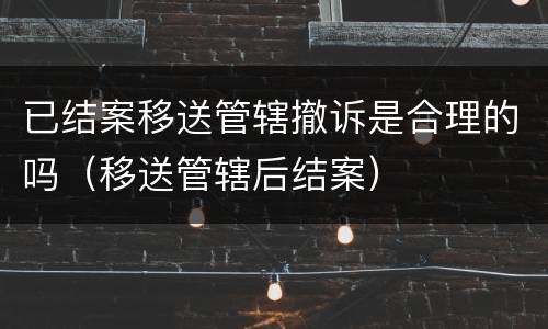 已结案移送管辖撤诉是合理的吗（移送管辖后结案）