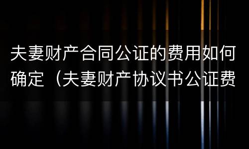 夫妻财产合同公证的费用如何确定（夫妻财产协议书公证费收取标准）