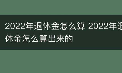 2022年退休金怎么算 2022年退休金怎么算出来的