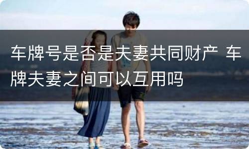 车牌号是否是夫妻共同财产 车牌夫妻之间可以互用吗