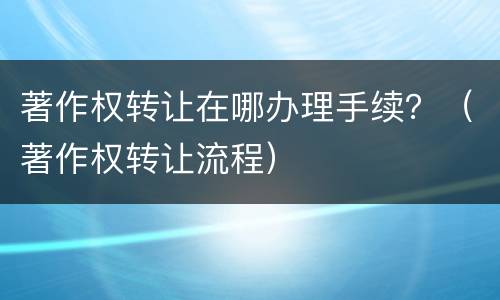 著作权转让在哪办理手续？（著作权转让流程）