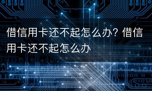 借信用卡还不起怎么办? 借信用卡还不起怎么办