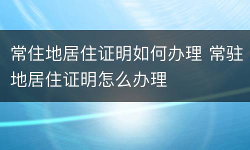 常住地居住证明如何办理 常驻地居住证明怎么办理