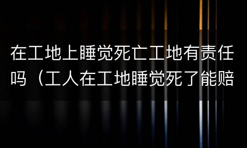 在工地上睡觉死亡工地有责任吗（工人在工地睡觉死了能赔多少）