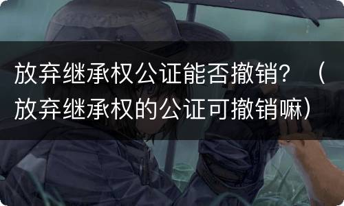 放弃继承权公证能否撤销？（放弃继承权的公证可撤销嘛）