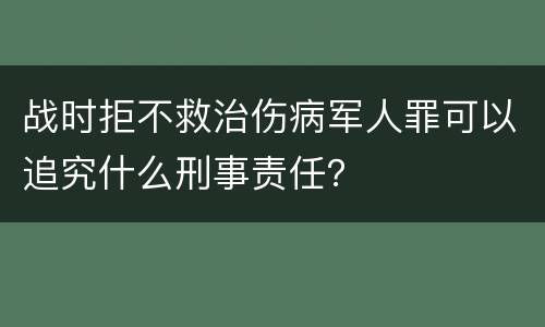 战时拒不救治伤病军人罪可以追究什么刑事责任？