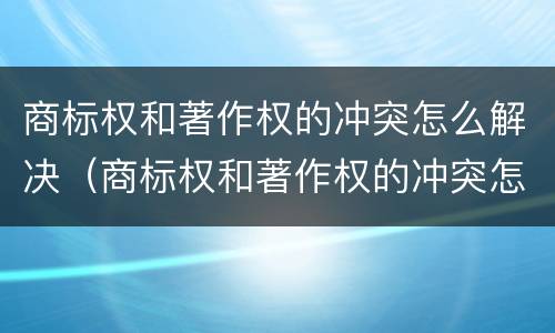 商标权和著作权的冲突怎么解决（商标权和著作权的冲突怎么解决问题）