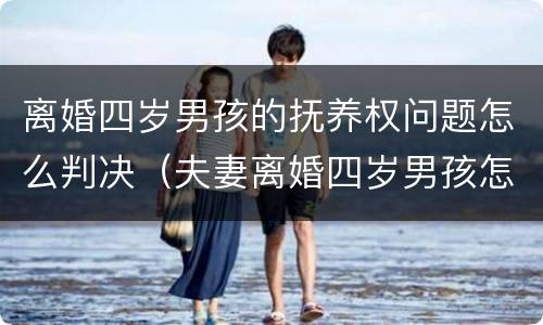 离婚四岁男孩的抚养权问题怎么判决（夫妻离婚四岁男孩怎么判）