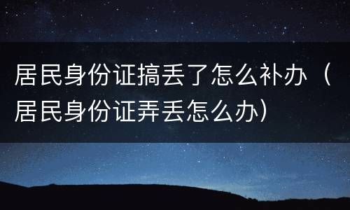 居民身份证搞丢了怎么补办（居民身份证弄丢怎么办）