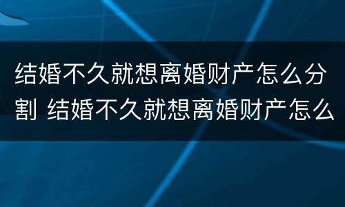 结婚不久就想离婚财产怎么分割 结婚不久就想离婚财产怎么分割好