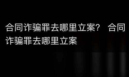 合同诈骗罪去哪里立案？ 合同诈骗罪去哪里立案