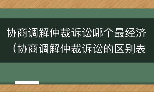 协商调解仲裁诉讼哪个最经济（协商调解仲裁诉讼的区别表格）