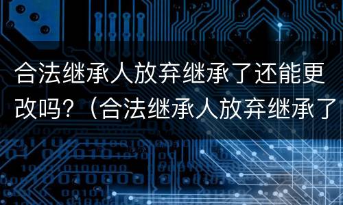 合法继承人放弃继承了还能更改吗?（合法继承人放弃继承了还能更改吗知乎）