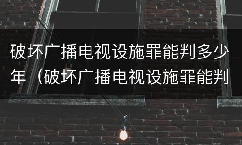 破坏广播电视设施罪能判多少年（破坏广播电视设施罪能判多少年徒刑）