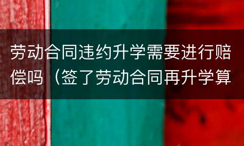 劳动合同违约升学需要进行赔偿吗（签了劳动合同再升学算违约吗）