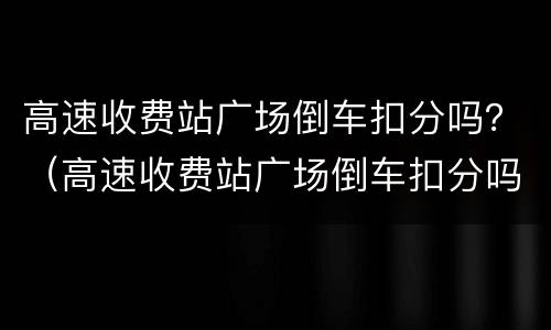 高速收费站广场倒车扣分吗？（高速收费站广场倒车扣分吗）