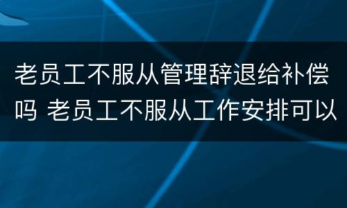 老员工不服从管理辞退给补偿吗 老员工不服从工作安排可以辞退吗