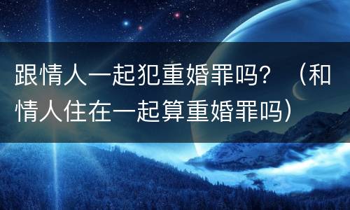 跟情人一起犯重婚罪吗？（和情人住在一起算重婚罪吗）