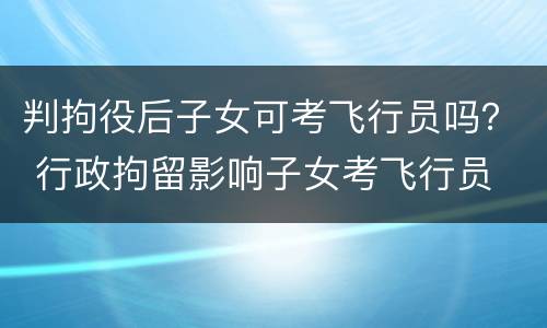 判拘役后子女可考飞行员吗？ 行政拘留影响子女考飞行员