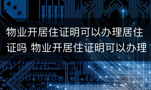 物业开居住证明可以办理居住证吗 物业开居住证明可以办理居住证吗