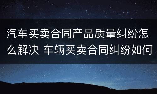 汽车买卖合同产品质量纠纷怎么解决 车辆买卖合同纠纷如何处理