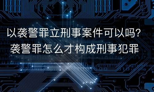 以袭警罪立刑事案件可以吗？ 袭警罪怎么才构成刑事犯罪