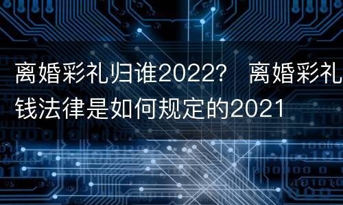 离婚彩礼归谁2022？ 离婚彩礼钱法律是如何规定的2021