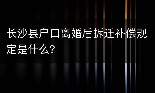 长沙县户口离婚后拆迁补偿规定是什么？