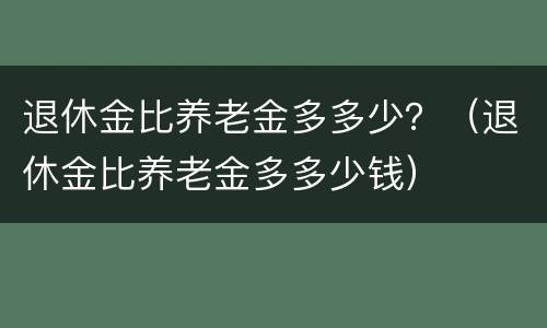 退休金比养老金多多少？（退休金比养老金多多少钱）