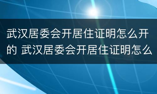 武汉居委会开居住证明怎么开的 武汉居委会开居住证明怎么开的呢