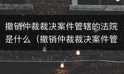 撤销仲裁裁决案件管辖的法院是什么（撤销仲裁裁决案件管辖的法院是什么性质）