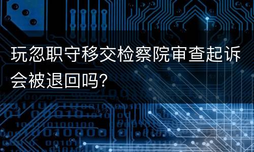 玩忽职守移交检察院审查起诉会被退回吗？