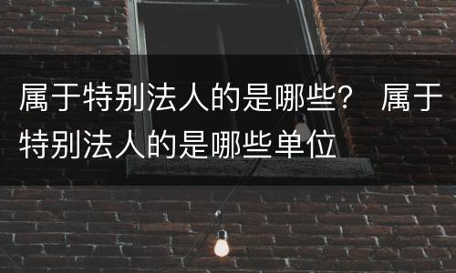 属于特别法人的是哪些？ 属于特别法人的是哪些单位