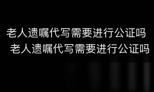 老人遗嘱代写需要进行公证吗 老人遗嘱代写需要进行公证吗知乎