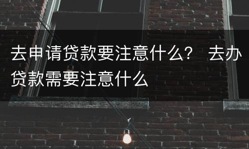 去申请贷款要注意什么？ 去办贷款需要注意什么