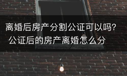 离婚后房产分割公证可以吗？ 公证后的房产离婚怎么分