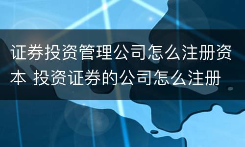 证券投资管理公司怎么注册资本 投资证券的公司怎么注册