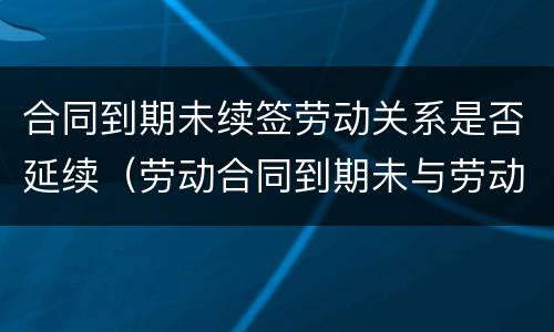 合同到期未续签劳动关系是否延续（劳动合同到期未与劳动者续签,属于什么）