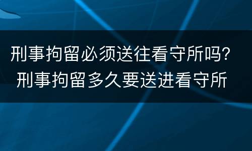 刑事拘留必须送往看守所吗？ 刑事拘留多久要送进看守所