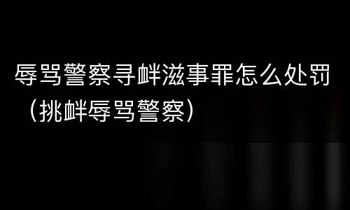 辱骂警察寻衅滋事罪怎么处罚（挑衅辱骂警察）